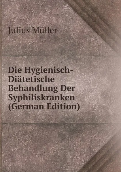 Обложка книги Die Hygienisch-Diatetische Behandlung Der Syphiliskranken (German Edition), Julius Müller