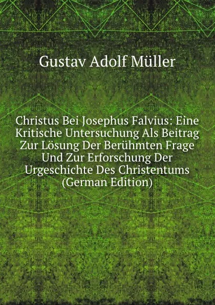 Обложка книги Christus Bei Josephus Falvius: Eine Kritische Untersuchung Als Beitrag Zur Losung Der Beruhmten Frage Und Zur Erforschung Der Urgeschichte Des Christentums (German Edition), Gustav Adolf Müller