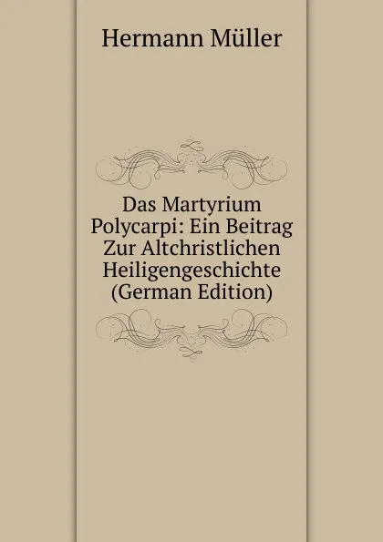 Обложка книги Das Martyrium Polycarpi: Ein Beitrag Zur Altchristlichen Heiligengeschichte (German Edition), Hermann Müller