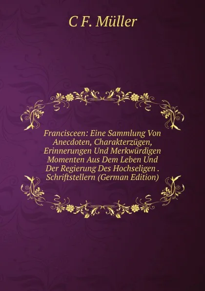 Обложка книги Francisceen: Eine Sammlung Von Anecdoten, Charakterzugen, Erinnerungen Und Merkwurdigen Momenten Aus Dem Leben Und Der Regierung Des Hochseligen . Schriftstellern (German Edition), C F. Müller