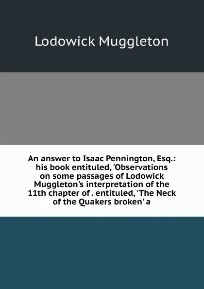 Обложка книги An answer to Isaac Pennington, Esq.: his book entituled, .Observations on some passages of Lodowick Muggleton.s interpretation of the 11th chapter of . entituled, .The Neck of the Quakers broken. a, Lodowick Muggleton