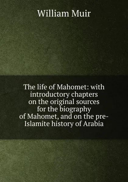 Обложка книги The life of Mahomet: with introductory chapters on the original sources for the biography of Mahomet, and on the pre-Islamite history of Arabia, Muir William