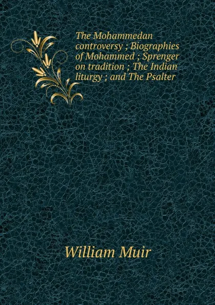 Обложка книги The Mohammedan controversy ; Biographies of Mohammed ; Sprenger on tradition ; The Indian liturgy ; and The Psalter, Muir William