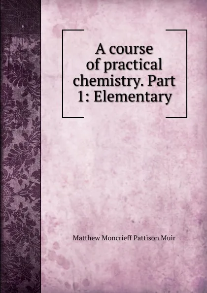 Обложка книги A course of practical chemistry. Part 1: Elementary, Matthew Moncrieff Pattison Muir