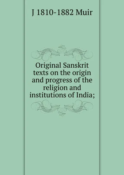 Обложка книги Original Sanskrit texts on the origin and progress of the religion and institutions of India;, J 1810-1882 Muir