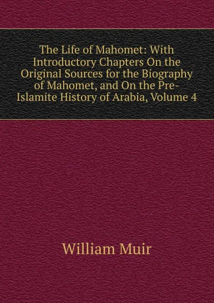 Обложка книги The Life of Mahomet: With Introductory Chapters On the Original Sources for the Biography of Mahomet, and On the Pre-Islamite History of Arabia, Volume 4, Muir William