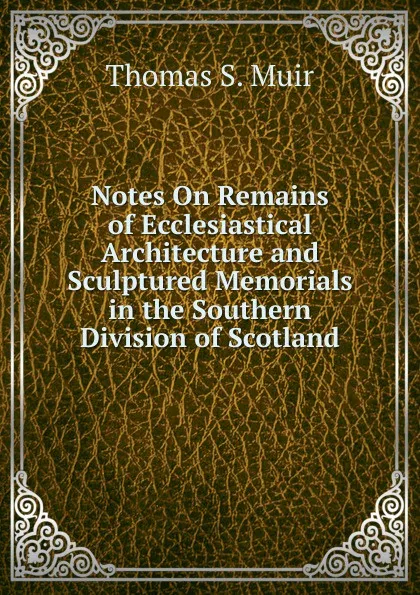 Обложка книги Notes On Remains of Ecclesiastical Architecture and Sculptured Memorials in the Southern Division of Scotland, Thomas S. Muir