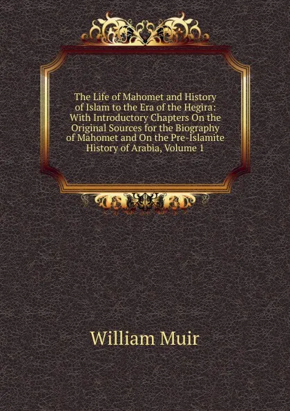 Обложка книги The Life of Mahomet and History of Islam to the Era of the Hegira: With Introductory Chapters On the Original Sources for the Biography of Mahomet and On the Pre-Islamite History of Arabia, Volume 1, Muir William