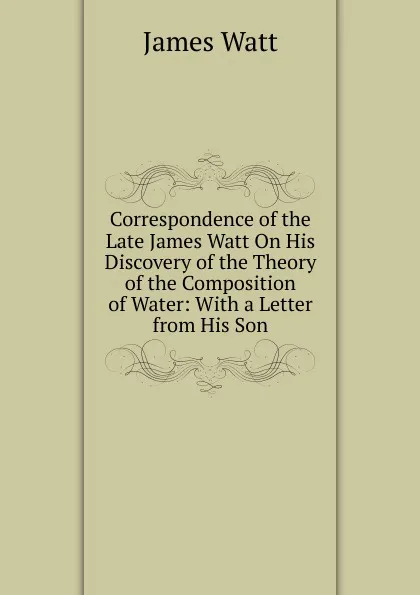 Обложка книги Correspondence of the Late James Watt On His Discovery of the Theory of the Composition of Water: With a Letter from His Son, James Watt