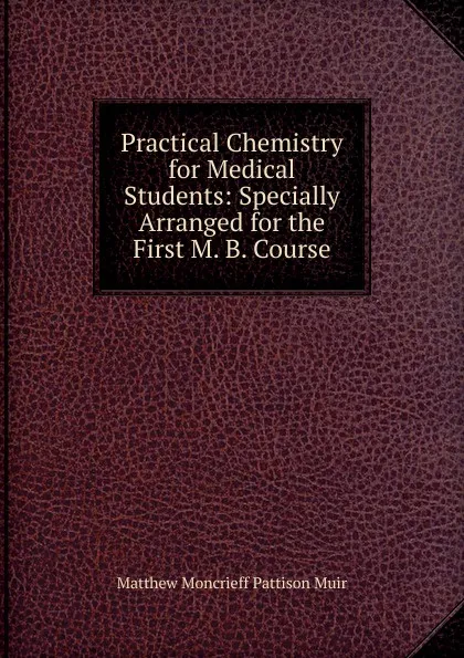 Обложка книги Practical Chemistry for Medical Students: Specially Arranged for the First M. B. Course, Matthew Moncrieff Pattison Muir