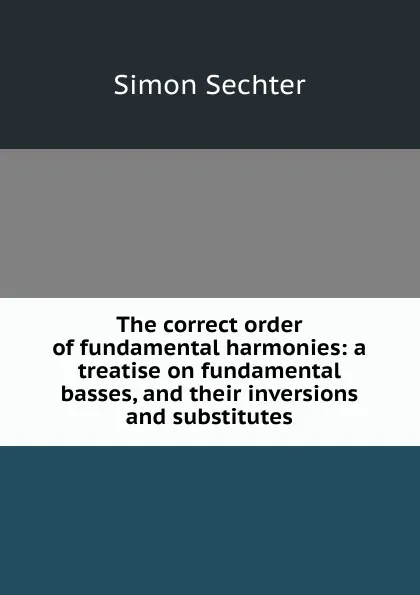 Обложка книги The correct order of fundamental harmonies: a treatise on fundamental basses, and their inversions and substitutes, Simon Sechter