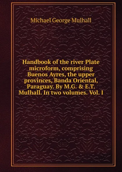 Обложка книги Handbook of the river Plate microform, comprising Buenos Ayres, the upper provinces, Banda Oriental, Paraguay. By M.G. . E.T. Mulhall. In two volumes. Vol. I, Mulhall Michael George