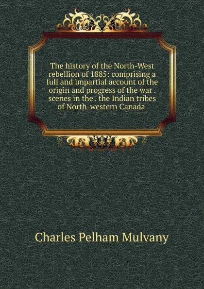 Обложка книги The history of the North-West rebellion of 1885: comprising a full and impartial account of the origin and progress of the war . scenes in the . the Indian tribes of North-western Canada ., Charles Pelham Mulvany