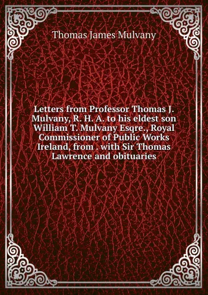 Обложка книги Letters from Professor Thomas J. Mulvany, R. H. A. to his eldest son William T. Mulvany Esqre., Royal Commissioner of Public Works Ireland, from . with Sir Thomas Lawrence and obituaries, Thomas James Mulvany