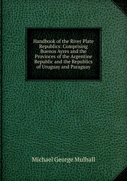 Обложка книги Handbook of the River Plate Republics: Comprising Buenos Ayres and the Provinces of the Argentine Republic and the Republics of Uruguay and Paraguay, Mulhall Michael George