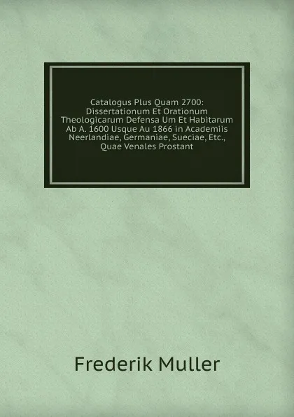 Обложка книги Catalogus Plus Quam 2700: Dissertationum Et Orationum Theologicarum Defensa Um Et Habitarum Ab A. 1600 Usque Au 1866 in Academiis Neerlandiae, Germaniae, Sueciae, Etc., Quae Venales Prostant, Frederik Muller