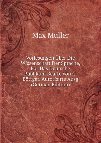 Обложка книги Vorlesungen Uber Die Wissenschaft Der Sprache, Fur Das Deutsche Publikum Bearb. Von C. Bottger. Autorisirte Ausg (German Edition), Max Müller