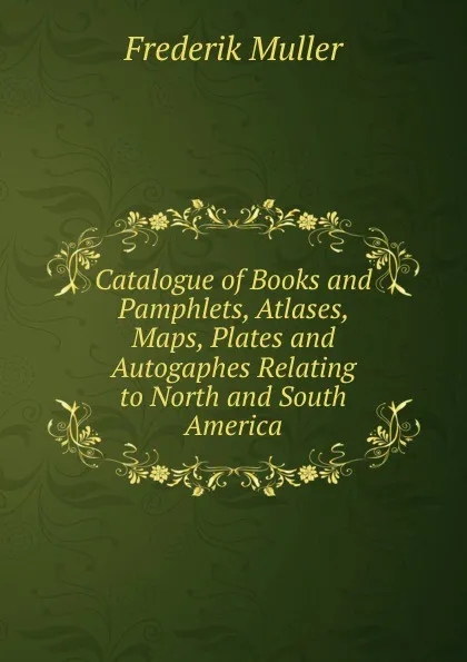 Обложка книги Catalogue of Books and Pamphlets, Atlases, Maps, Plates and Autogaphes Relating to North and South America, Frederik Muller