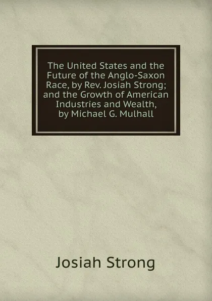 Обложка книги The United States and the Future of the Anglo-Saxon Race, by Rev. Josiah Strong; and the Growth of American Industries and Wealth, by Michael G. Mulhall, Josiah Strong