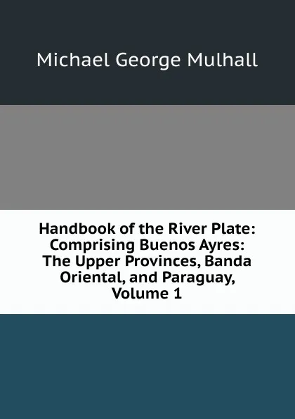 Обложка книги Handbook of the River Plate: Comprising Buenos Ayres: The Upper Provinces, Banda Oriental, and Paraguay, Volume 1, Mulhall Michael George