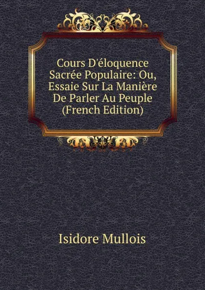 Обложка книги Cours D.eloquence Sacree Populaire: Ou, Essaie Sur La Maniere De Parler Au Peuple (French Edition), Isidore Mullois