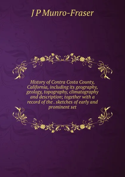 Обложка книги History of Contra Costa County, California, including its geography, geology, topography, climatography and description; together with a record of the . sketches of early and prominent set, J P Munro-Fraser