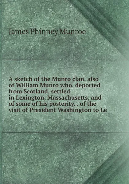 Обложка книги A sketch of the Munro clan, also of William Munro who, deported from Scotland, settled in Lexington, Massachusetts, and of some of his posterity. . of the visit of President Washington to Le, James Phinney Munroe