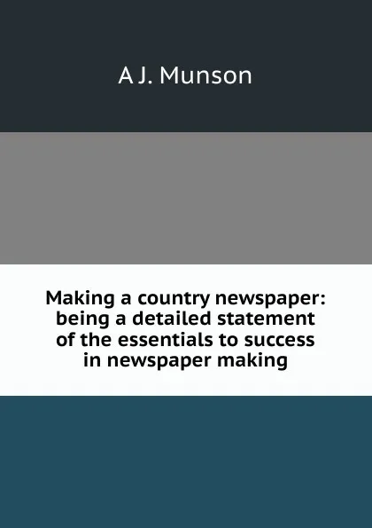 Обложка книги Making a country newspaper: being a detailed statement of the essentials to success in newspaper making, A J. Munson