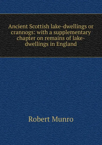 Обложка книги Ancient Scottish lake-dwellings or crannogs: with a supplementary chapter on remains of lake-dwellings in England, Munro Robert