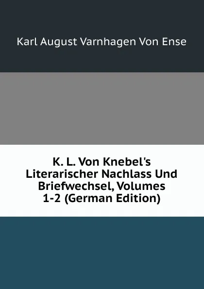 Обложка книги K. L. Von Knebel.s Literarischer Nachlass Und Briefwechsel, Volumes 1-2 (German Edition), Karl August Varnhagen von Ense