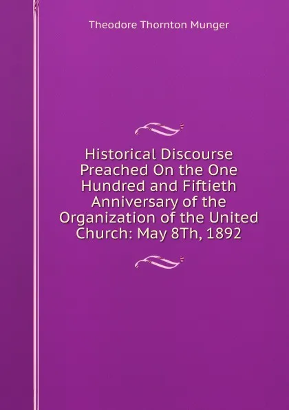 Обложка книги Historical Discourse Preached On the One Hundred and Fiftieth Anniversary of the Organization of the United Church: May 8Th, 1892, Theodore Thornton Munger