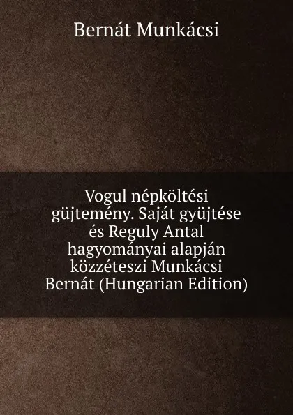 Обложка книги Vogul nepkoltesi gujtemeny. Sajat gyujtese es Reguly Antal hagyomanyai alapjan kozzeteszi Munkacsi Bernat (Hungarian Edition), Bernát Munkácsi