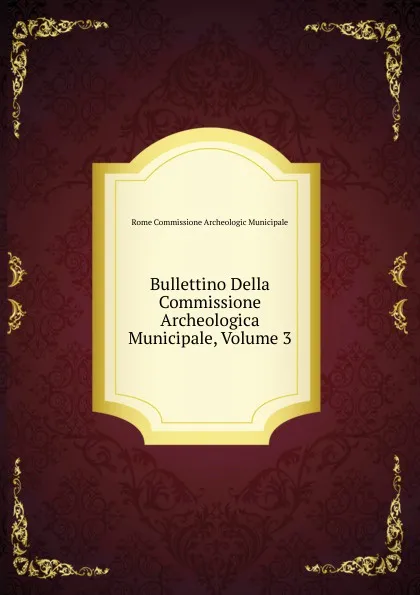 Обложка книги Bullettino Della Commissione Archeologica Municipale, Volume 3, Rome Commissione Archeologic Municipale