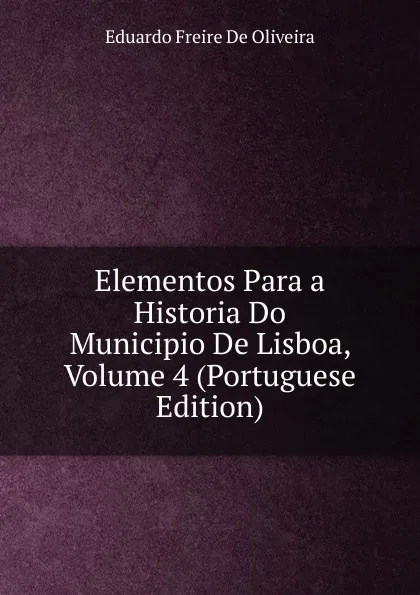 Обложка книги Elementos Para a Historia Do Municipio De Lisboa, Volume 4 (Portuguese Edition), Eduardo Freire de Oliveira