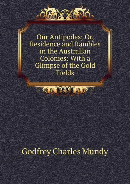 Обложка книги Our Antipodes; Or, Residence and Rambles in the Australian Colonies: With a Glimpse of the Gold Fields, Godfrey Charles Mundy