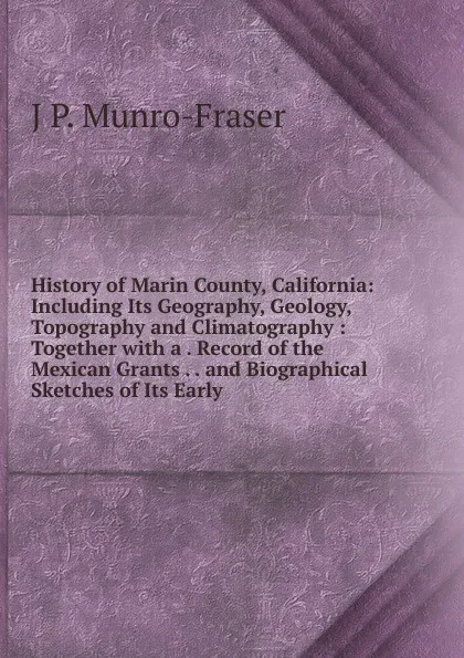 Обложка книги History of Marin County, California: Including Its Geography, Geology, Topography and Climatography : Together with a . Record of the Mexican Grants . . and Biographical Sketches of Its Early, J P. Munro-Fraser