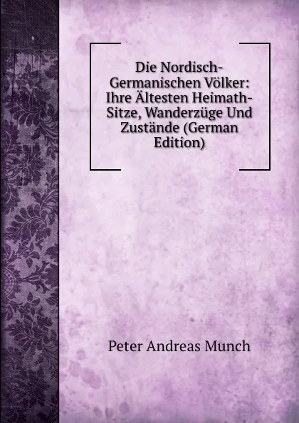 Обложка книги Die Nordisch-Germanischen Volker: Ihre Altesten Heimath-Sitze, Wanderzuge Und Zustande (German Edition), Peter Andreas Munch