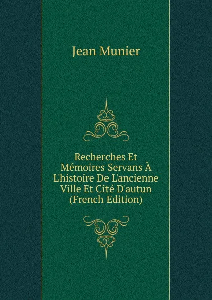 Обложка книги Recherches Et Memoires Servans A L.histoire De L.ancienne Ville Et Cite D.autun (French Edition), Jean Munier