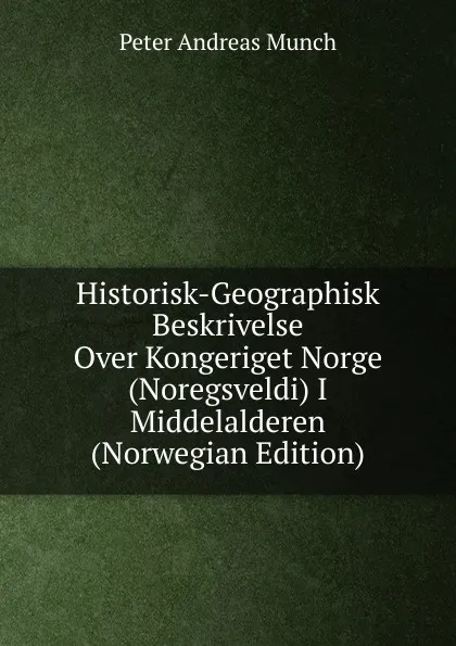 Обложка книги Historisk-Geographisk Beskrivelse Over Kongeriget Norge (Noregsveldi) I Middelalderen (Norwegian Edition), Peter Andreas Munch