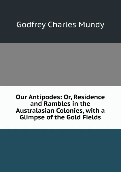 Обложка книги Our Antipodes: Or, Residence and Rambles in the Australasian Colonies, with a Glimpse of the Gold Fields, Godfrey Charles Mundy