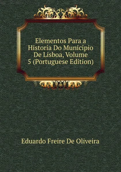 Обложка книги Elementos Para a Historia Do Municipio De Lisboa, Volume 5 (Portuguese Edition), Eduardo Freire de Oliveira