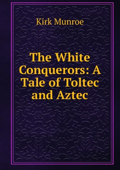 Обложка книги The White Conquerors: A Tale of Toltec and Aztec, Munroe Kirk