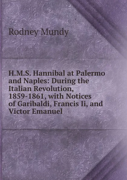 Обложка книги H.M.S. Hannibal at Palermo and Naples: During the Italian Revolution, 1859-1861, with Notices of Garibaldi, Francis Ii, and Victor Emanuel, Rodney Mundy