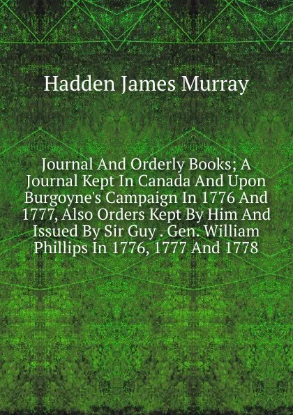 Обложка книги Journal And Orderly Books; A Journal Kept In Canada And Upon Burgoyne.s Campaign In 1776 And 1777, Also Orders Kept By Him And Issued By Sir Guy . Gen. William Phillips In 1776, 1777 And 1778, Hadden James Murray