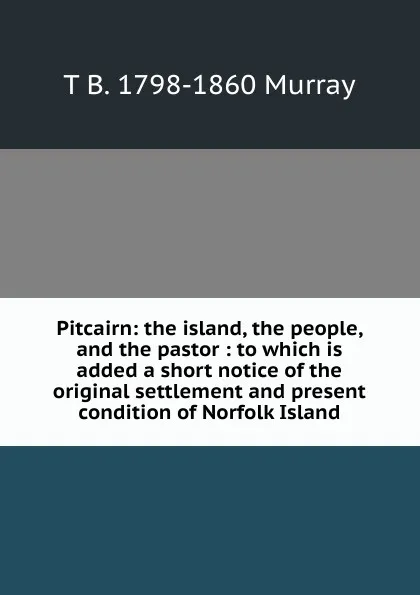 Обложка книги Pitcairn: the island, the people, and the pastor : to which is added a short notice of the original settlement and present condition of Norfolk Island, T B. 1798-1860 Murray