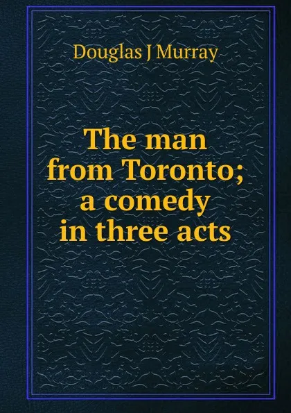 Обложка книги The man from Toronto; a comedy in three acts, Douglas J Murray