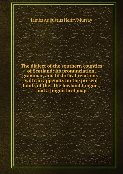 Обложка книги The dialect of the southern counties of Scotland: its pronunciation, grammar, and historical relations ; with an appendix on the present limits of the . the lowland tongue ; and a linguistical map, James Augustus Henry Murray