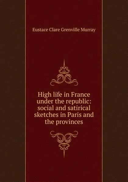 Обложка книги High life in France under the republic: social and satirical sketches in Paris and the provinces, Eustace Clare Grenville Murray