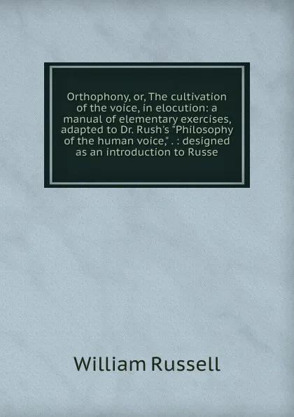 Обложка книги Orthophony, or, The cultivation of the voice, in elocution: a manual of elementary exercises, adapted to Dr. Rush.s 