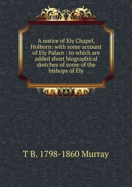 Обложка книги A notice of Ely Chapel, Holborn: with some account of Ely Palace : to which are added short biographical sketches of some of the bishops of Ely, T B. 1798-1860 Murray